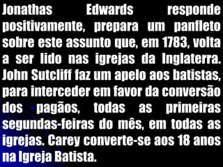 Jonathas Edwards responde
positivamente, prepara um panfleto
sobre este assunto que, em 1783, volta
a ser lido nas igrejas da Inglaterra.
John Sutcliff faz um apelo aos batistas,
para interceder em favor da conversão
dos pagãos, todas as primeiras
segundas-feiras do mês, em todas as
igrejas. Carey converte-se aos 18 anos
na Igreja Batista.
 