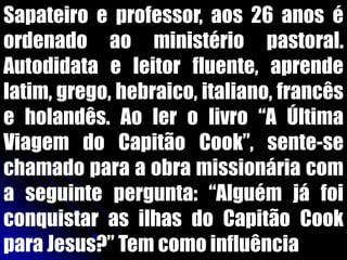Sapateiro e professor, aos 26 anos é
ordenado ao ministério pastoral.
Autodidata e leitor fluente, aprende
latim, grego, hebraico, italiano, francês
e holandês. Ao ler o livro “A Última
Viagem do Capitão Cook”, sente-se
chamado para a obra missionária com
a seguinte pergunta: “Alguém já foi
conquistar as ilhas do Capitão Cook
para Jesus?” Tem como influência
 
