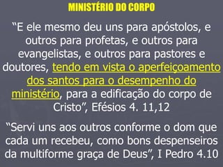 MINISTÉRIO DO CORPO
“E ele mesmo deu uns para apóstolos, e
outros para profetas, e outros para
evangelistas, e outros para pastores e
doutores, tendo em vista o aperfeiçoamento
dos santos para o desempenho do
ministério, para a edificação do corpo de
Cristo”, Efésios 4. 11,12
“Servi uns aos outros conforme o dom que
cada um recebeu, como bons despenseiros
da multiforme graça de Deus”, I Pedro 4.10
 