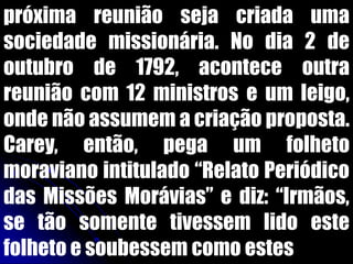 próxima reunião seja criada uma
sociedade missionária. No dia 2 de
outubro de 1792, acontece outra
reunião com 12 ministros e um leigo,
onde não assumem a criação proposta.
Carey, então, pega um folheto
moraviano intitulado “Relato Periódico
das Missões Morávias” e diz: “Irmãos,
se tão somente tivessem lido este
folheto e soubessem como estes
 