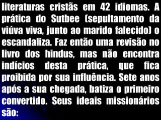 literaturas cristãs em 42 idiomas. A
prática do Sutbee (sepultamento da
viúva viva, junto ao marido falecido) o
escandaliza. Faz então uma revisão no
livro dos hindus, mas não encontra
indícios desta prática, que fica
proibida por sua influência. Sete anos
após a sua chegada, batiza o primeiro
convertido. Seus ideais missionários
são:
 