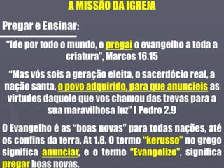 A MISSÃO DA IGREJA
Pregar e Ensinar:
“Ide por todo o mundo, e pregai o evangelho a toda a
criatura”, Marcos 16.15
“Mas vós sois a geração eleita, o sacerdócio real, a
nação santa, o povo adquirido, para que anuncieis as
virtudes daquele que vos chamou das trevas para a
sua maravilhosa luz” I Pedro 2.9
O Evangelho é as “boas novas” para todas nações, até
os confins da terra, At 1.8. O termo “kerusso” no grego
significa anunciar, e o termo “Evangelizo”, significa
pregar boas novas.
 