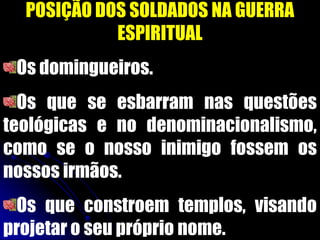 POSIÇÃO DOS SOLDADOS NA GUERRA
ESPIRITUAL
Os domingueiros.
Os que se esbarram nas questões
teológicas e no denominacionalismo,
como se o nosso inimigo fossem os
nossos irmãos.
Os que constroem templos, visando
projetar o seu próprio nome.
 