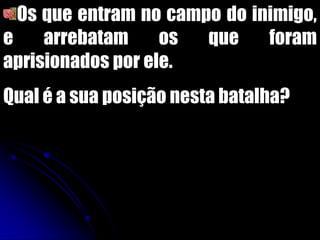 Os que entram no campo do inimigo,
e arrebatam os que foram
aprisionados por ele.
Qual é a sua posição nesta batalha?
 