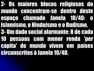 2- Os maiores blocos religiosos do
mundo concentram-se dentro deste
espaço chamado Janela 10/40: o
Islamismo, o Hinduísmo e o Budismo.
3- Um dado social alarmante: 8 de cada
10 pessoas com menor renda 'per
capita' do mundo vivem em países
circunscritos à Janela 10/40.
 
