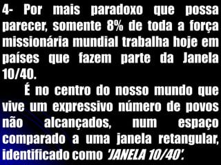 4- Por mais paradoxo que possa
parecer, somente 8% de toda a força
missionária mundial trabalha hoje em
países que fazem parte da Janela
10/40.
É no centro do nosso mundo que
vive um expressivo número de povos
não alcançados, num espaço
comparado a uma janela retangular,
identificado como 'JANELA 10/40'.
 