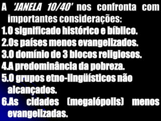 A 'JANELA 10/40' nos confronta com
importantes considerações:
1.O significado histórico e bíblico.
2.Os países menos evangelizados.
3.O domínio de 3 blocos religiosos.
4.A predominância da pobreza.
5.O grupos etno-lingüísticos não
alcançados.
6.As cidades (megalópolis) menos
evangelizadas.
 