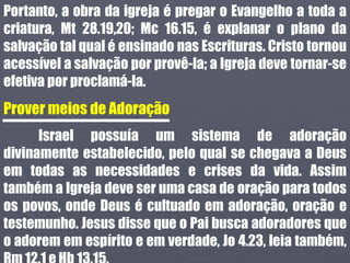 Portanto, a obra da igreja é pregar o Evangelho a toda a
criatura, Mt 28.19,20; Mc 16.15, é explanar o plano da
salvação tal qual é ensinado nas Escrituras. Cristo tornou
acessível a salvação por provê-la; a Igreja deve tornar-se
efetiva por proclamá-la.
Prover meios de Adoração
Israel possuía um sistema de adoração
divinamente estabelecido, pelo qual se chegava a Deus
em todas as necessidades e crises da vida. Assim
também a Igreja deve ser uma casa de oração para todos
os povos, onde Deus é cultuado em adoração, oração e
testemunho. Jesus disse que o Pai busca adoradores que
o adorem em espírito e em verdade, Jo 4.23, leia também,
 