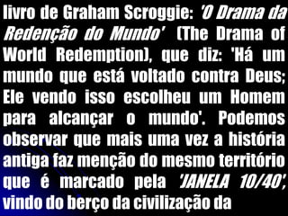livro de Graham Scroggie: 'O Drama da
Redenção do Mundo' (The Drama of
World Redemption), que diz: 'Há um
mundo que está voltado contra Deus;
Ele vendo isso escolheu um Homem
para alcançar o mundo'. Podemos
observar que mais uma vez a história
antiga faz menção do mesmo território
que é marcado pela 'JANELA 10/40',
vindo do berço da civilização da
 