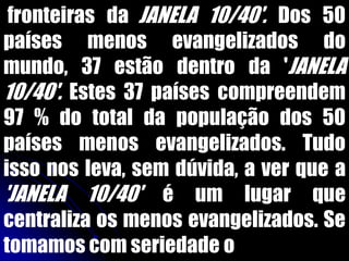 'fronteiras da JANELA 10/40'. Dos 50
países menos evangelizados do
mundo, 37 estão dentro da 'JANELA
10/40'. Estes 37 países compreendem
97 % do total da população dos 50
países menos evangelizados. Tudo
isso nos leva, sem dúvida, a ver que a
'JANELA 10/40' é um lugar que
centraliza os menos evangelizados. Se
tomamos com seriedade o
 