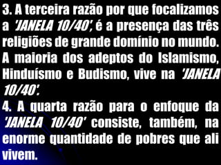 3. A terceira razão por que focalizamos
a 'JANELA 10/40', é a presença das três
religiões de grande domínio no mundo.
A maioria dos adeptos do Islamismo,
Hinduísmo e Budismo, vive na 'JANELA
10/40'.
4. A quarta razão para o enfoque da
'JANELA 10/40' consiste, também, na
enorme quantidade de pobres que ali
vivem.
 