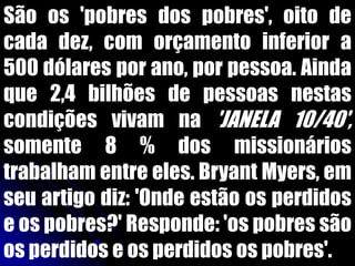 São os 'pobres dos pobres', oito de
cada dez, com orçamento inferior a
500 dólares por ano, por pessoa. Ainda
que 2,4 bilhões de pessoas nestas
condições vivam na 'JANELA 10/40',
somente 8 % dos missionários
trabalham entre eles. Bryant Myers, em
seu artigo diz: 'Onde estão os perdidos
e os pobres?' Responde: 'os pobres são
os perdidos e os perdidos os pobres'.
 