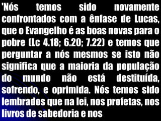 'Nós temos sido novamente
confrontados com a ênfase de Lucas,
que o Evangelho é as boas novas para o
pobre (Lc 4.18; 6.20; 7.22) e temos que
perguntar a nós mesmos se isto não
significa que a maioria da população
do mundo não está destituída,
sofrendo, e oprimida. Nós temos sido
lembrados que na lei, nos profetas, nos
livros de sabedoria e nos
 