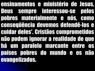 ensinamentos e ministério de Jesus,
Deus sempre interessou-se pelos
pobres materialmente e nós, como
conseqüência devemos defendê-los e
cuidar deles'. Cristãos comprometidos
não podem ignorar a realidade de que
há um paralelo marcante entre os
países pobres do mundo e os não
evangelizados.
 