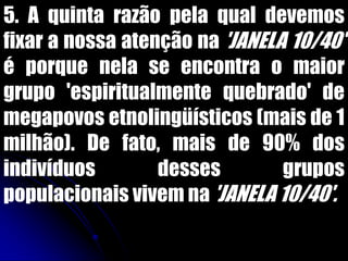 5. A quinta razão pela qual devemos
fixar a nossa atenção na 'JANELA 10/40'
é porque nela se encontra o maior
grupo 'espiritualmente quebrado' de
megapovos etnolingüísticos (mais de 1
milhão). De fato, mais de 90% dos
indivíduos desses grupos
populacionais vivem na 'JANELA 10/40'.
 