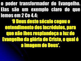 o poder transformador do Evangelho.
Elas são um exemplo claro do que
lemos em 2 Co 4.4:
„‟O Deus deste século cegou o
entendimento dos incrédulos, para
que não lhes resplandeça a luz do
Evangelho da glória de Cristo, o qual é
a imagem de Deus'.
 