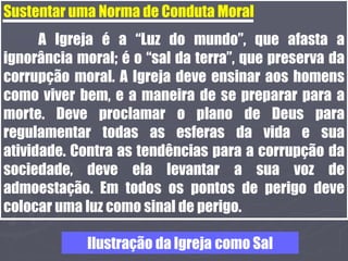 Sustentar uma Norma de Conduta Moral
A Igreja é a “Luz do mundo”, que afasta a
ignorância moral; é o “sal da terra”, que preserva da
corrupção moral. A Igreja deve ensinar aos homens
como viver bem, e a maneira de se preparar para a
morte. Deve proclamar o plano de Deus para
regulamentar todas as esferas da vida e sua
atividade. Contra as tendências para a corrupção da
sociedade, deve ela levantar a sua voz de
admoestação. Em todos os pontos de perigo deve
colocar uma luz como sinal de perigo.
Ilustração da Igreja como Sal
 
