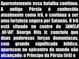 Aparentemente essa batalha continua.
A antiga Pérsia é conhecida
atualmente como Irã, e continua a ser
uma fortaleza segura por Satanás. O Irã
está situado no centro da 'JANELA
10/40'. George Otis Jr. concluiu que
duas poderosas forças demoníacas,
com grande significado bíblico,
aparecem no epicentro do mundo não
alcançado: o Príncipe da Pérsia (Irã) e
 