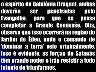 o espírito da Babilônia (Iraque), ambas
deverão ser penetradas pelo
Evangelho, para que se possa
completar a Grande Comissão. Otis,
observa que isso ocorrerá na região do
Jardim do Éden, onde o comando de
'dominar a terra' veio originalmente.
Isso é evidente, as forças de Satanás
têm grande poder e irão resistir a todo
intento de triunfarmos.
 