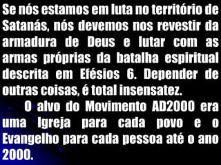 Se nós estamos em luta no território de
Satanás, nós devemos nos revestir da
armadura de Deus e lutar com as
armas próprias da batalha espiritual
descrita em Efésios 6. Depender de
outras coisas, é total insensatez.
O alvo do Movimento AD2000 era
uma Igreja para cada povo e o
Evangelho para cada pessoa até o ano
2000.
 