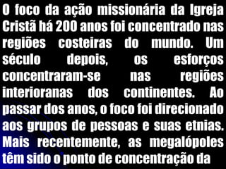O foco da ação missionária da Igreja
Cristã há 200 anos foi concentrado nas
regiões costeiras do mundo. Um
século depois, os esforços
concentraram-se nas regiões
interioranas dos continentes. Ao
passar dos anos, o foco foi direcionado
aos grupos de pessoas e suas etnias.
Mais recentemente, as megalópoles
têm sido o ponto de concentração da
 