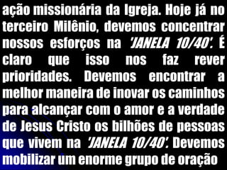 ação missionária da Igreja. Hoje já no
terceiro Milênio, devemos concentrar
nossos esforços na 'JANELA 10/40'. É
claro que isso nos faz rever
prioridades. Devemos encontrar a
melhor maneira de inovar os caminhos
para alcançar com o amor e a verdade
de Jesus Cristo os bilhões de pessoas
que vivem na 'JANELA 10/40'. Devemos
mobilizar um enorme grupo de oração
 