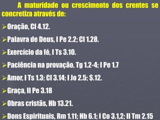 A maturidade ou crescimento dos crentes se
concretiza através de:
Oração, Cl 4.12.
Palavra de Deus, I Pe 2.2; Cl 1.28.
Exercício da fé, I Ts 3.10.
Paciência na provação, Tg 1.2-4; I Pe 1.7
Amor, I Ts 1.3; Cl 3.14; I Jo 2.5; $.12.
Graça, II Pe 3.18
Obras cristãs, Hb 13.21.
Dons Espirituais, Rm 1.11; Hb 6.1; I Co 3.1,2; II Tm 2.15
 