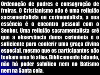 Ordenação de padres e consagração de
freiras. O Cristianismo não é uma religião
sacramentalista ou cerimonialista, a sua
essência é o encontro pessoal com o
Senhor. Uma religião sacramentalista crê
que a observância duma cerimônia é o
suficiente para conferir uma graça divina
especial, mesmo que os participantes não
tenham uma fé ativa. Biblicamente falando,
não há poder salvífico nem no Batismo
nem na Santa ceia.
 