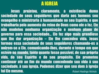 A IGREJA
Jesus projetou, claramente, a existência duma
sociedade de seus seguidores que daria aos homens seu
evangelho e ministraria à humanidade no seu Espírito, e que
trabalharia pelo aumento do reino de Deus como ele o fez. Ele
não modelou nenhuma organização e nenhum plano de
governo para essa sociedade... Ele fez algo mais grandioso
que lhe dar organização – Ele lhe concedeu vida. Jesus
formou essa sociedade de seus seguidores chamando-os a
unirem-se a Ele, comunicando-lhes, durante o tempo em que
esteve no mundo, tanto quanto fosse possível, de sua própria
vida, do seu Espírito e do seu propósito. Ele prometeu
continuar até ao fim do mundo concedendo sua vida à sua
sociedade, à sua igreja. Podemos dizer que seu dom à igreja
foi Ele mesmo. Robert Hastings Nichols
 