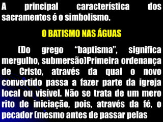A principal característica dos
sacramentos é o simbolismo.
O BATISMO NAS ÁGUAS
(Do grego “baptisma”, significa
mergulho, submersão)Primeira ordenança
de Cristo, através da qual o novo
convertido passa a fazer parte da igreja
local ou visível. Não se trata de um mero
rito de iniciação, pois, através da fé, o
pecador (mesmo antes de passar pelas
 