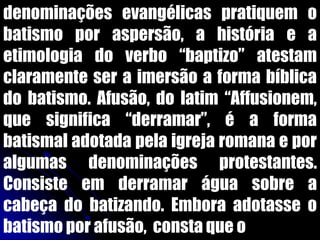 denominações evangélicas pratiquem o
batismo por aspersão, a história e a
etimologia do verbo “baptizo” atestam
claramente ser a imersão a forma bíblica
do batismo. Afusão, do latim “Affusionem,
que significa “derramar”, é a forma
batismal adotada pela igreja romana e por
algumas denominações protestantes.
Consiste em derramar água sobre a
cabeça do batizando. Embora adotasse o
batismo por afusão, consta que o
 