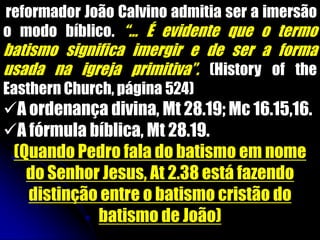 reformador João Calvino admitia ser a imersão
o modo bíblico. “... É evidente que o termo
batismo significa imergir e de ser a forma
usada na igreja primitiva”. (History of the
Easthern Church, página 524)
A ordenança divina, Mt 28.19; Mc 16.15,16.
A fórmula bíblica, Mt 28.19.
(Quando Pedro fala do batismo em nome
do Senhor Jesus, At 2.38 está fazendo
distinção entre o batismo cristão do
batismo de João)
 