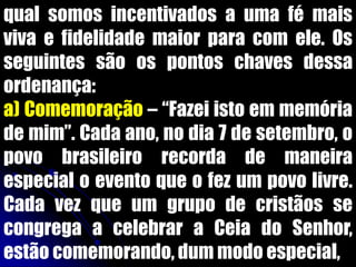 qual somos incentivados a uma fé mais
viva e fidelidade maior para com ele. Os
seguintes são os pontos chaves dessa
ordenança:
a) Comemoração – “Fazei isto em memória
de mim”. Cada ano, no dia 7 de setembro, o
povo brasileiro recorda de maneira
especial o evento que o fez um povo livre.
Cada vez que um grupo de cristãos se
congrega a celebrar a Ceia do Senhor,
estão comemorando, dum modo especial,
 