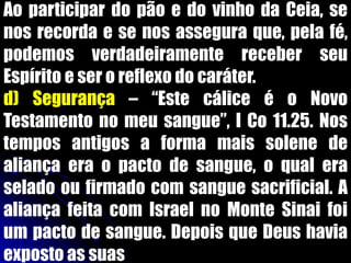 Ao participar do pão e do vinho da Ceia, se
nos recorda e se nos assegura que, pela fé,
podemos verdadeiramente receber seu
Espírito e ser o reflexo do caráter.
d) Segurança – “Este cálice é o Novo
Testamento no meu sangue”, I Co 11.25. Nos
tempos antigos a forma mais solene de
aliança era o pacto de sangue, o qual era
selado ou firmado com sangue sacrificial. A
aliança feita com Israel no Monte Sinai foi
um pacto de sangue. Depois que Deus havia
exposto as suas
 