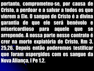 portanto, comprometeu-se, por causa de
Cristo, a perdoar e a salvar a todos os que
vierem a Ele. O sangue de Cristo é a divina
garantia de que ele será benévolo e
misericordioso para aquele que se
arrepende. A nossa parte nesse contrato é
crer na morte expiatória de Cristo, Rm 3.
25,26. Depois então poderemos testificar
que foram aspergidos com os sangue da
Nova Aliança, I Pe 1.2.
 