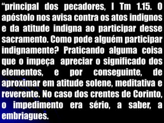 “principal dos pecadores, I Tm 1.15. O
apóstolo nos avisa contra os atos indignos
e da atitude indigna ao participar desse
sacramento. Como pode alguém participar
indignamente? Praticando alguma coisa
que o impeça apreciar o significado dos
elementos, e por conseguinte, de
aproximar em atitude solene, meditativa e
reverente. No caso dos crentes de Corinto,
o impedimento era sério, a saber, a
embriagues.
 