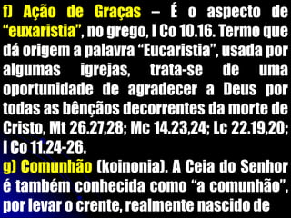 f) Ação de Graças – É o aspecto de
“euxaristia”, no grego, I Co 10.16. Termo que
dá origem a palavra “Eucaristia”, usada por
algumas igrejas, trata-se de uma
oportunidade de agradecer a Deus por
todas as bênçãos decorrentes da morte de
Cristo, Mt 26.27,28; Mc 14.23,24; Lc 22.19,20;
I Co 11.24-26.
g) Comunhão (koinonia). A Ceia do Senhor
é também conhecida como “a comunhão”,
por levar o crente, realmente nascido de
 