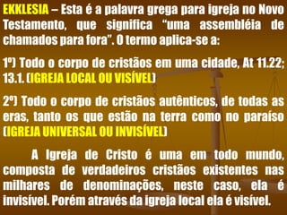 EKKLESIA – Esta é a palavra grega para igreja no Novo
Testamento, que significa “uma assembléia de
chamados para fora”. O termo aplica-se a:
1º) Todo o corpo de cristãos em uma cidade, At 11.22;
13.1. (IGREJA LOCAL OU VISÍVEL)
2º) Todo o corpo de cristãos autênticos, de todas as
eras, tanto os que estão na terra como no paraíso
(IGREJA UNIVERSAL OU INVISÍVEL)
A Igreja de Cristo é uma em todo mundo,
composta de verdadeiros cristãos existentes nas
milhares de denominações, neste caso, ela é
invisível. Porém através da igreja local ela é visível.
 