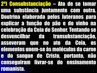 2ª) Consubstanciação – Ato de se tomar
uma substância juntamente com outra.
Doutrina elaborada pelos luteranos para
explicar a função do pão e do vinho na
celebração da Ceia do Senhor. Tentando se
desvencilhar da transubstanciação,
asseveram que no ato da Ceia, os
elementos unem-se às moléculas da carne
e do sangue de Cristo, portanto, não
conseguiram livrar-se do ensinamento
romanista.
 