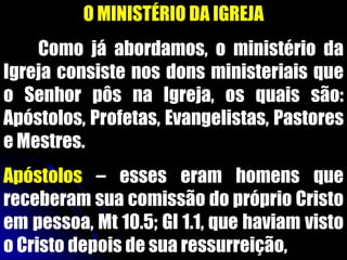 O MINISTÉRIO DA IGREJA
Como já abordamos, o ministério da
Igreja consiste nos dons ministeriais que
o Senhor pôs na Igreja, os quais são:
Apóstolos, Profetas, Evangelistas, Pastores
e Mestres.
Apóstolos – esses eram homens que
receberam sua comissão do próprio Cristo
em pessoa, Mt 10.5; Gl 1.1, que haviam visto
o Cristo depois de sua ressurreição,
 