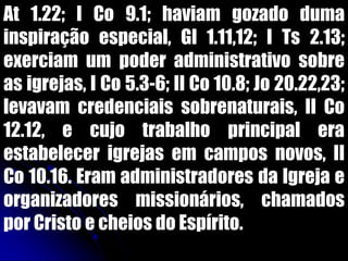 At 1.22; I Co 9.1; haviam gozado duma
inspiração especial, Gl 1.11,12; I Ts 2.13;
exerciam um poder administrativo sobre
as igrejas, I Co 5.3-6; II Co 10.8; Jo 20.22,23;
levavam credenciais sobrenaturais, II Co
12.12, e cujo trabalho principal era
estabelecer igrejas em campos novos, II
Co 10.16. Eram administradores da Igreja e
organizadores missionários, chamados
por Cristo e cheios do Espírito.
 