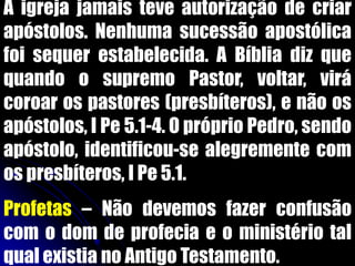 A igreja jamais teve autorização de criar
apóstolos. Nenhuma sucessão apostólica
foi sequer estabelecida. A Bíblia diz que
quando o supremo Pastor, voltar, virá
coroar os pastores (presbíteros), e não os
apóstolos, I Pe 5.1-4. O próprio Pedro, sendo
apóstolo, identificou-se alegremente com
os presbíteros, I Pe 5.1.
Profetas – Não devemos fazer confusão
com o dom de profecia e o ministério tal
qual existia no Antigo Testamento.
 
