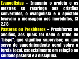 Evangelistas – Enquanto o profeta e os
mestres se restringe aos cristãos
convertidos, o evangelista e o apóstolo
levavam a mensagem aos incrédulos, Gl
2.7,8.
Pastores ou Presbíteros – Presbíteros ou
anciãos, aos quais foi dado o título de
“bispo”, que significa supervisor, ou que
serve de superintendente geral sobre a
Igreja Local, especialmente em relação ao
cuidado pastoral e à disciplina.
 