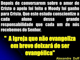 Depois de conversarem sobre o amor de
Cristo o apelo foi feito e Moody foi ganho
para Cristo. Que este estudo conscientize a
cada aluno dessa grande
responsabilidade que cada um de nós
recebemos do Senhor.
" A Igreja que não evangeliza
em breve deixará de ser
evangélica"
Alexandre Duff
 