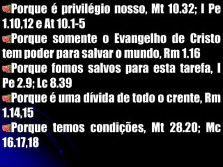 Porque é privilégio nosso, Mt 10.32; I Pe
1.10,12 e At 10.1-5
Porque somente o Evangelho de Cristo
tem poder para salvar o mundo, Rm 1.16
Porque fomos salvos para esta tarefa, I
Pe 2.9; Lc 8.39
Porque é uma dívida de todo o crente, Rm
1.14,15
Porque temos condições, Mt 28.20; Mc
16.17,18
 