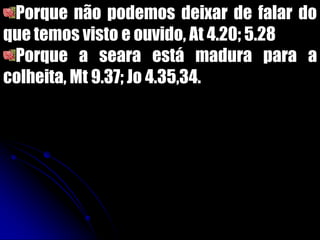 Porque não podemos deixar de falar do
que temos visto e ouvido, At 4.20; 5.28
Porque a seara está madura para a
colheita, Mt 9.37; Jo 4.35,34.
 