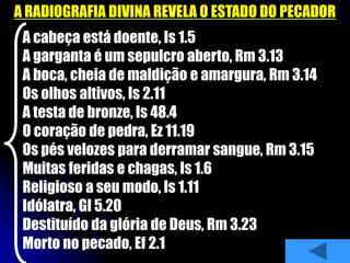 A RADIOGRAFIA DIVINA REVELA O ESTADO DO PECADOR
A cabeça está doente, Is 1.5
A garganta é um sepulcro aberto, Rm 3.13
A boca, cheia de maldição e amargura, Rm 3.14
Os olhos altivos, Is 2.11
A testa de bronze, Is 48.4
O coração de pedra, Ez 11.19
Os pés velozes para derramar sangue, Rm 3.15
Muitas feridas e chagas, Is 1.6
Religioso a seu modo, Is 1.11
Idólatra, Gl 5.20
Destituído da glória de Deus, Rm 3.23
Morto no pecado, Ef 2.1
 