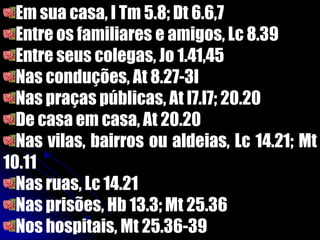 Em sua casa, I Tm 5.8; Dt 6.6,7
Entre os familiares e amigos, Lc 8.39
Entre seus colegas, Jo 1.41,45
Nas conduções, At 8.27-3l
Nas praças públicas, At l7.l7; 20.20
De casa em casa, At 20.20
Nas vilas, bairros ou aldeias, Lc 14.21; Mt
10.11
Nas ruas, Lc 14.21
Nas prisões, Hb 13.3; Mt 25.36
Nos hospitais, Mt 25.36-39
 