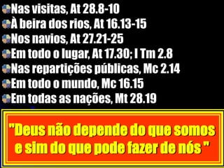 Nas visitas, At 28.8-10
À beira dos rios, At 16.13-15
Nos navios, At 27.21-25
Em todo o lugar, At 17.30; I Tm 2.8
Nas repartições públicas, Mc 2.14
Em todo o mundo, Mc 16.15
Em todas as nações, Mt 28.19
''Deus não depende do que somos
e sim do que pode fazer de nós ''
 