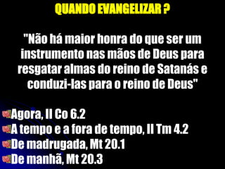 QUANDO EVANGELIZAR ?
"Não há maior honra do que ser um
instrumento nas mãos de Deus para
resgatar almas do reino de Satanás e
conduzi-las para o reino de Deus"
Agora, II Co 6.2
A tempo e a fora de tempo, II Tm 4.2
De madrugada, Mt 20.1
De manhã, Mt 20.3
 